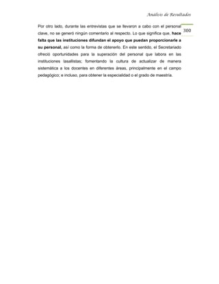 Análisis de Resultados


Por otro lado, durante las entrevistas que se llevaron a cabo con el personal
                                                                                300
clave, no se generó ningún comentario al respecto. Lo que significa que, hace
falta que las instituciones difundan el apoyo que puedan proporcionarle a
su personal, así como la forma de obtenerlo. En este sentido, el Secretariado
ofreció oportunidades para la superación del personal que labora en las
instituciones lasallistas; fomentando la cultura de actualizar de manera
sistemática a los docentes en diferentes áreas, principalmente en el campo
pedagógico; e incluso, para obtener la especialidad o el grado de maestría.
 