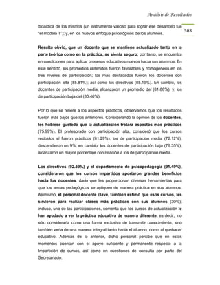 Análisis de Resultados


didáctica de los mismos (un instrumento valioso para lograr ese desarrollo fue
                                                                                  303
“el modelo T”); y, en los nuevos enfoque psicológicos de los alumnos.


Resulta obvio, que un docente que se mantiene actualizado tanto en la
parte teórica como en la práctica, se sienta seguro; por tanto, se encuentra
en condiciones para aplicar procesos educativos nuevos hacia sus alumnos. En
este sentido, los promedios obtenidos fueron favorables y homogéneos en los
tres niveles de participación; los más destacados fueron los docentes con
participación alta (85.81%); así como los directivos (85.19%). En cambio, los
docentes de participación media, alcanzaron un promedio del (81.86%); y, los
de participación baja del (80.40%).


Por lo que se refiere a los aspectos prácticos, observamos que los resultados
fueron más bajos que los anteriores. Considerando la opinión de los docentes,
les hubiese gustado que la actualización tratara aspectos más prácticos
(75.99%). El profesorado con participación alta, consideró que los cursos
recibidos sí fueron prácticos (81.29%); los de participación media (72.12%),
descendieron un 9%; en cambio, los docentes de participación baja (76.35%),
alcanzaron un mayor porcentaje con relación a los de participación media.


Los directivos (92.59%) y el departamento de psicopedagogía (91.49%),
consideraron que los cursos impartidos aportaron grandes beneficios
hacia los docentes, dado que les proporcionan diversas herramientas para
que los temas pedagógicos se apliquen de manera práctica en sus alumnos.
Asimismo, el personal docente clave, también estimó que esos cursos, les
sirvieron para realizar clases más prácticas con sus alumnos (30%);
incluso, una de las participaciones, comenta que los cursos de actualización le
han ayudado a ver la práctica educativa de manera diferente, es decir, no
sólo considerarla como una forma exclusiva de transmitir conocimiento, sino
también verla de una manera integral tanto hacia el alumno, como al quehacer
educativo. Además de lo anterior, dicho personal percibe que en estos
momentos cuentan con el apoyo suficiente y permanente respecto a la
Impartición de cursos, así como en cuestiones de consulta por parte del
Secretariado.
 