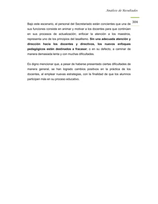 Análisis de Resultados



                                                                                304
Bajo este escenario, el personal del Secretariado están concientes que una de
sus funciones consiste en animar y motivar a los docentes para que continúen
en sus procesos de actualización; enfocar la atención a los maestros,
representa uno de los principios del lasallismo. Sin una adecuada atención y
dirección hacia los docentes y directivos, los nuevos enfoques
pedagógicos están destinados a fracasar; o en su defecto, a caminar de
manera demasiada lenta y con muchas dificultades.


Es digno mencionar que, a pesar de haberse presentado ciertas dificultades de
manera general, se han logrado cambios positivos en la práctica de los
docentes, al emplear nuevas estrategias, con la finalidad de que los alumnos
participen más en su proceso educativo.
 