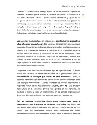 Globalización y Educación


La obtención de esto último, se logra a partir del trabajo, actividad propia de los
hombres y mujeres que de manera consciente trasforman la naturaleza. A 17 
esta acción humana se le denomina actividad económica, y a partir de ella
se genera el desarrollo social; asociado con la capacidad que poseen los
individuos para producir bienes materiales necesarios y no necesarios. Por lo
tanto, la actividad económica depende de los medios de producción, es
decir, de las herramientas que posee el ser humano para realizar la producción
de los bienes materiales, cuya finalidad es simplificar el trabajo.



Los aspectos fundamentales en este proceso son: las fuerzas productivas
y las relaciones de producción. Las primeras, corresponden a los medios de
producción (herramientas, máquinas, etcétera), mientras que las segundas, se
refieren a la organización humana al momento de la producción (horarios,
labores, funciones, cambio y distribución de los bienes producidos). Estos
elementos --medios de producción, relaciones de producción y el lugar que
ocupan los seres humanos, tanto en la producción, distribución, y con los
propios productos de trabajo--, toman una configuración distinta que caracteriza
a los diferentes sucesos históricos.

Las generaciones conformadas a fines del siglo XX y principios del XXI, les ha
tocado vivir de cerca los efectos del fenómeno de la globalización; siendo el
neoliberalismo la ideología que domina la parte económica: “Ahora, la
ideología penetrante del mercado ha creado lo que algunos describen como
una ideología “monocultural”. Cuando se critican las políticas neoliberales, la
respuesta común es: no hay alternativa”. (Kuehn, 2003: 4)             Esta situación
monocultural en la economía, provoca una apertura en los mercados, los
capitales se liberan y existe un fortalecimiento en los grandes empresarios en
detrimento del medio ambiente y de los derechos de los trabajadores.


Así, las políticas neoliberales tienen como característica poner a
cualquier actividad la etiqueta de consumo y mercadeo. Este hecho está
más visible sobre todo en las áreas que han sido consideradas de servicio
público, pues los neoliberales orientan estos programas que fueron
previamente diseñados para el beneficio público, hacia el mercado a través de
 