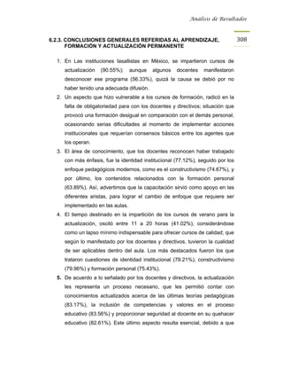 Análisis de Resultados



6.2.3. CONCLUSIONES GENERALES REFERIDAS AL APRENDIZAJE,                          308
       FORMACIÓN Y ACTUALIZACIÓN PERMANENTE

  1. En Las instituciones lasallistas en México, se impartieron cursos de
     actualización   (90.55%);    aunque   algunos   docentes   manifestaron
     desconocer ese programa (56.33%), quizá la causa se debió por no
     haber tenido una adecuada difusión.
  2. Un aspecto que hizo vulnerable a los cursos de formación, radicó en la
     falta de obligatoriedad para con los docentes y directivos; situación que
     provocó una formación desigual en comparación con el demás personal,
     ocasionando serias dificultades al momento de implementar acciones
     institucionales que requerían consensos básicos entre los agentes que
     los operan.
  3. El área de conocimiento, que los docentes reconocen haber trabajado
     con más énfasis, fue la identidad institucional (77.12%), seguido por los
     enfoque pedagógicos modernos, como es el constructivismo (74.67%), y
     por último, los contenidos relacionados con la formación personal
     (63.89%). Así, advertimos que la capacitación sirvió como apoyo en las
     diferentes aristas, para lograr el cambio de enfoque que requiere ser
     implementado en las aulas.
  4. El tiempo destinado en la impartición de los cursos de verano para la
     actualización, osciló entre 11 a 20 horas (41.02%), considerándose
     como un lapso mínimo indispensable para ofrecer cursos de calidad; que
     según lo manifestado por los docentes y directivos, tuvieron la cualidad
     de ser aplicables dentro del aula. Los más destacados fueron los que
     trataron cuestiones de identidad institucional (79.21%), constructivismo
     (79.96%) y formación personal (75.43%).
  5. De acuerdo a lo señalado por los docentes y directivos, la actualización
     les representa un proceso necesario, que les permitió contar con
     conocimientos actualizados acerca de las últimas teorías pedagógicas
     (83.17%), la inclusión de competencias y valores en el proceso
     educativo (83.56%) y proporcionar seguridad al docente en su quehacer
     educativo (82.61%). Este último aspecto resulta esencial, debido a que
 