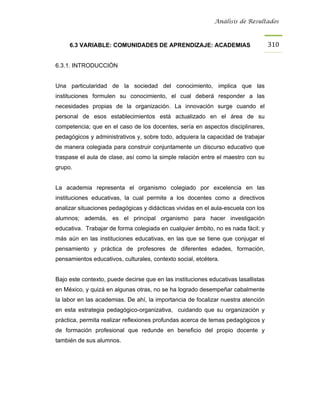 Análisis de Resultados



     6.3 VARIABLE: COMUNIDADES DE APRENDIZAJE: ACADEMIAS                            310


6.3.1. INTRODUCCIÓN


Una particularidad de la sociedad del conocimiento, implica que las
instituciones formulen su conocimiento, el cual deberá responder a las
necesidades propias de la organización. La innovación surge cuando el
personal de esos establecimientos está actualizado en el área de su
competencia; que en el caso de los docentes, sería en aspectos disciplinares,
pedagógicos y administrativos y, sobre todo, adquiera la capacidad de trabajar
de manera colegiada para construir conjuntamente un discurso educativo que
traspase el aula de clase, así como la simple relación entre el maestro con su
grupo.


La academia representa el organismo colegiado por excelencia en las
instituciones educativas, la cual permite a los docentes como a directivos
analizar situaciones pedagógicas y didácticas vividas en el aula-escuela con los
alumnos; además, es el principal organismo para hacer investigación
educativa. Trabajar de forma colegiada en cualquier ámbito, no es nada fácil; y
más aún en las instituciones educativas, en las que se tiene que conjugar el
pensamiento y práctica de profesores de diferentes edades, formación,
pensamientos educativos, culturales, contexto social, etcétera.


Bajo este contexto, puede decirse que en las instituciones educativas lasallistas
en México, y quizá en algunas otras, no se ha logrado desempeñar cabalmente
la labor en las academias. De ahí, la importancia de focalizar nuestra atención
en esta estrategia pedagógico-organizativa, cuidando que su organización y
práctica, permita realizar reflexiones profundas acerca de temas pedagógicos y
de formación profesional que redunde en beneficio del propio docente y
también de sus alumnos.
 