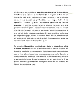 Análisis de Resultados



En el proyecto del Secretariado, las academias representan un instrumento 312
importante para alcanzar la transformación de la práctica docente. En
realidad se trata de un trabajo colaborativo (comunitario), que entre otras
cosas, implica atender las problemáticas que surgen dentro de la
comunidad educativa y busca implementar soluciones de manera
colegiada. El personal docente como el directivo, manifestó tener una
presencia cercana respecto a las academias institucionales, dado que alcanzó
un porcentaje del (90%); lo que significa que se encuentran establecidas en la
gran mayoría de las escuelas encuestadas. En tanto, en el área conformada
por los psicopedagogos tuvieron un resultado menor del 10%, comparada con
los primeros; esto hace suponer que en algunas escuelas se llevan a cabo las
academias sin la presencia de este último grupo.


Por su parte, el Secretariado consideró que trabajar en academias propicia
el trabajo en comunidad; este es fundamental en el enfoque educativo del
lasallismo; trabajar de forma colaborativa contempla competencias que hoy se
quieren desarrollar en los alumnos, para eso es necesario que los docentes la
vivan y valoren sus beneficios. Esos beneficios se encuentran de acuerdo con
el planteamiento teórico de que la academia sea un grupo reflexivo de su
práctica educativa y pueda realizar investigación dentro del aula partiendo del
formato de planeación de clase.
 