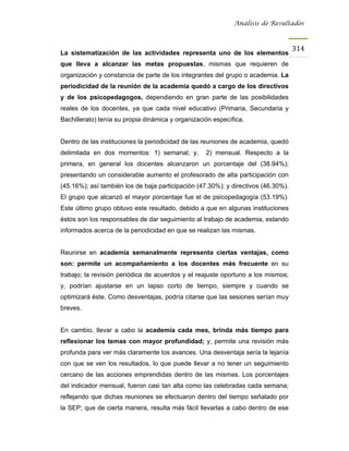 Análisis de Resultados



                                                                                   314
La sistematización de las actividades representa uno de los elementos
que lleva a alcanzar las metas propuestas, mismas que requieren de
organización y constancia de parte de los integrantes del grupo o academia. La
periodicidad de la reunión de la academia quedó a cargo de los directivos
y de los psicopedagogos, dependiendo en gran parte de las posibilidades
reales de los docentes, ya que cada nivel educativo (Primaria, Secundaria y
Bachillerato) tenía su propia dinámica y organización específica.


Dentro de las instituciones la periodicidad de las reuniones de academia, quedó
delimitada en dos momentos: 1) semanal; y,         2) mensual. Respecto a la
primera, en general los docentes alcanzaron un porcentaje del (38.94%);
presentando un considerable aumento el profesorado de alta participación con
(45.16%); así también los de baja participación (47.30%); y directivos (46.30%).
El grupo que alcanzó el mayor porcentaje fue el de psicopedagogía (53.19%).
Este último grupo obtuvo este resultado, debido a que en algunas instituciones
éstos son los responsables de dar seguimiento al trabajo de academia, estando
informados acerca de la periodicidad en que se realizan las mismas.


Reunirse en academia semanalmente representa ciertas ventajas, como
son: permite un acompañamiento a los docentes más frecuente en su
trabajo; la revisión periódica de acuerdos y el reajuste oportuno a los mismos;
y, podrían ajustarse en un lapso corto de tiempo, siempre y cuando se
optimizará éste. Como desventajas, podría citarse que las sesiones serían muy
breves.


En cambio, llevar a cabo la academia cada mes, brinda más tiempo para
reflexionar los temas con mayor profundidad; y, permite una revisión más
profunda para ver más claramente los avances. Una desventaja sería la lejanía
con que se ven los resultados, lo que puede llevar a no tener un seguimiento
cercano de las acciones emprendidas dentro de las mismas. Los porcentajes
del indicador mensual, fueron casi tan alta como las celebradas cada semana;
reflejando que dichas reuniones se efectuaron dentro del tiempo señalado por
la SEP; que de cierta manera, resulta más fácil llevarlas a cabo dentro de ese
 
