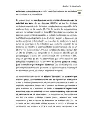 Análisis de Resultados


actúan corresponsablemente en dicho trabajo los resultados son alentadores
                                                                                    318
para continuar en la misma tónica.


En segundo lugar, los coordinadores fueron considerados como grupo de
autoridad por parte de los docentes (28.36%); ya que los directivos
continúan proporcionándoles demasiada importancia como responsables de la
academia dentro de la escuela (35.19%). En cambio, los psicopedagogos
valoraron menos la participación de éstos (25.53%); esta percepción y la de los
docentes parece ser la más apegada a la realidad; mostrándose una vez más,
que falta comunicación por parte de los directivos y que aún se desconocen los
cambios existentes en la institución con respecto a las academias; ya que al
sumar los porcentajes de los indicadores que señalan la percepción de los
directores, con relación a la responsabilidad de la academia resultó alta con un
35.19% y los coordinadores 24.07%, que sumados estos dos porcentajes dan
un total del (59.26%); que comparado con los resultados obtenidos por los
psicopedagogos, en cuanto a los coordinadores 25.53% y a directores 31.91%,
arroja un porcentaje del 57.44%; observándose que ambos resultados son
semejantes; reflejándose que los directivos no quieren perder el control,
pues continúan dirigiendo la parte académica. Esta conclusión puede servir
para interpretar el último ítem, que refiere a la organización de la academia por
los docentes en general, sin tener un responsable designado.


La demostración acerca de que los docentes convocan a las academias por
iniciativa propia, generalmente denota falta de organización institucional
o bien, la intensión predeterminada por parte de los directores que no exista un
organismo responsable formado con la presencia de docentes para atender la
parte académica de la institución. En efecto, la ausencia de organización
repercutirá en los resultados alcanzados por los docentes y en los niveles
de participación de las instituciones. Las instituciones de participación alta
son los que menos porcentaje tuvieron (3.87%) reflejaron una mejor
organización, y eso se vio con los Presidentes de academia (36.13%), los
docentes de las instituciones medias subieron a 11.50% y docentes de
participación baja subieron a 15.54%, dado la menor participación a las
 
