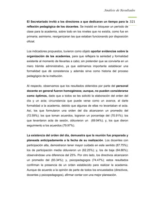 Análisis de Resultados



El Secretariado invitó a los directores a que dedicaran un tiempo para la 321
reflexión pedagógica de los docentes. Se insistió en bloquear un período de
clase para la academia, sobre todo en los niveles que no existía, como fue en
primaria; asimismo, reorganizaran las que estaban funcionando por disposición
oficial.


Los indicadores propuestos, tuvieron como objeto aportar evidencias sobre la
organización de las academias, para que reflejara la seriedad y formalidad
existente al momento de llevarlas a cabo; sin pretender que se convierta en un
mero trámite administrativo, ya que estimamos importante establecer una
formalidad que dé consistencia y además sirva como historia del proceso
pedagógico de la institución.


Al respecto, observamos que los resultados obtenidos por parte del personal
docente en general fueron homogéneos; aunque, no pueden considerarse
como óptimos, dado que a todos se les solicitó la elaboración del orden del
día y un acta; circunstancia que puede verse como un avance, al darle
formalidad a la academia, debido que algunas de ellas no levantaban el acta.
Así, los que formularon una orden del día alcanzaron un promedio del
(72.59%); los que toman acuerdos, lograron un porcentaje del (70.91%); los
que levantaron acta de sesión, obtuvieron un     (69.94%); y, los que dieron
seguimiento a los acuerdos (79.97%).


La existencia del orden del día, demuestra que la reunión fue preparada y
planeada anticipadamente a la fecha de su realización. Los docentes con
participación alta, demostraron tener mayor cuidado en este sentido (87.75%);
los de participación media obtuvieron un (62.25%); y, los de baja (64.86%);
observándose una diferencia del 25%. Por otro lado, los directivos alcanzaron
un promedio del (83.34%); y, psicopedagogos (74.47%); estos resultados
confirman la presencia de un orden establecido para realizar la academia.
Aunque de acuerdo a la opinión de parte de todos los encuestados (directivos,
docentes y psicopedagogos), afirmar contar con una mejor planeación.
 