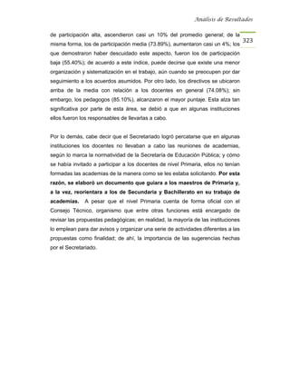 Análisis de Resultados


de participación alta, ascendieron casi un 10% del promedio general; de la
                                                                                   323
misma forma, los de participación media (73.89%), aumentaron casi un 4%; los
que demostraron haber descuidado este aspecto, fueron los de participación
baja (55.40%); de acuerdo a este índice, puede decirse que existe una menor
organización y sistematización en el trabajo, aún cuando se preocupen por dar
seguimiento a los acuerdos asumidos. Por otro lado, los directivos se ubicaron
arriba de la media con relación a los docentes en general (74.08%); sin
embargo, los pedagogos (85.10%), alcanzaron el mayor puntaje. Esta alza tan
significativa por parte de esta área, se debió a que en algunas instituciones
ellos fueron los responsables de llevarlas a cabo.


Por lo demás, cabe decir que el Secretariado logró percatarse que en algunas
instituciones los docentes no llevaban a cabo las reuniones de academias,
según lo marca la normatividad de la Secretaría de Educación Pública; y cómo
se había invitado a participar a los docentes de nivel Primaria, ellos no tenían
formadas las academias de la manera como se les estaba solicitando. Por esta
razón, se elaboró un documento que guiara a los maestros de Primaria y,
a la vez, reorientara a los de Secundaria y Bachillerato en su trabajo de
academias.    A pesar que el nivel Primaria cuenta de forma oficial con el
Consejo Técnico, organismo que entre otras funciones está encargado de
revisar las propuestas pedagógicas; en realidad, la mayoría de las instituciones
lo emplean para dar avisos y organizar una serie de actividades diferentes a las
propuestas como finalidad; de ahí, la importancia de las sugerencias hechas
por el Secretariado.
 