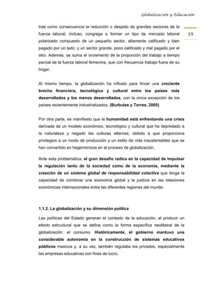 Globalización y Educación


trae como consecuencia la reducción o despido de grandes sectores de la
fuerza laboral; incluso, congrega a formar un tipo de mercado laboral           19 
polarizado compuesto de un pequeño sector, altamente calificado y bien
pagado por un lado, y un sector grande, poco calificado y mal pagado por el
otro. Además, se suma el incremento de la proporción del trabajo a tiempo
parcial de la fuerza laboral femenina, que con frecuencia trabaja fuera de su
hogar.


Al mismo tiempo, la globalización ha influido para fincar una creciente
brecha financiera, tecnológica y cultural entre los países más
desarrollados y los menos desarrollados, con la única excepción de los
países recientemente industrializados. (Burbules y Torres, 2005)


Por otra parte, es manifiesto que la humanidad está enfrentando una crisis
derivada de un modelo económico, tecnológico y cultural que ha depredado a
la naturaleza y negado las culturas alternas; debido a que proporciona
privilegios a un modo de producción y un estilo de vida insustentables que se
han convertido en hegemónicos en el proceso de globalización.

Ante esta problemática, el gran desafío radica en la capacidad de impulsar
la regulación tanto de la sociedad como de la economía, mediante la
creación de un sistema global de responsabilidad colectiva que tenga la
capacidad de combinar una economía global y la justicia en las relaciones
económicas internacionales entre las diferentes regiones del mundo.




1.1.2. La globalización y su dimensión política

Las políticas del Estado generan el contexto de la educación, al producir un
efecto estructural que se define como la forma específica neoliberal de la
globalización: el consumo. Históricamente, el gobierno mantuvo una
considerable autonomía en la construcción de sistemas educativos
públicos masivos y, a su vez, también regulaba los privados, especialmente
las empresas educativas con fines de lucro.
 