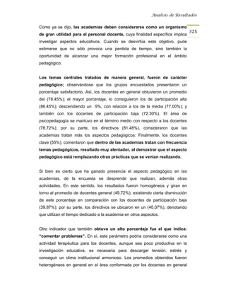 Análisis de Resultados


Como ya se dijo, las academias deben considerarse como un organismo
                                                                                325
de gran utilidad para el personal docente, cuya finalidad específica implica
investigar aspectos educativos. Cuando se desvirtúa este objetivo, pude
estimarse que no sólo provoca una perdida de tiempo, sino también la
oportunidad de alcanzar una mejor formación profesional en el ámbito
pedagógico.


Los temas centrales tratados de manera general, fueron de carácter
pedagógico; observándose que los grupos encuestados presentaron un
porcentaje satisfactorio. Así, los docentes en general obtuvieron un promedio
del (78.45%); el mayor porcentaje, lo consiguieron los de participación alta
(86.45%); descendiendo un 9%, con relación a los de la media (77.00%); y
también con los docentes de participación baja (72.30%). El área de
psicopedagogía se mantuvo en el término medio con respecto a los docentes
(78.72%); por su parte, los directivos (81.48%), consideraron que las
academias tratan más los aspectos pedagógicos: Finalmente, los docentes
clave (55%), comentaron que dentro de las academias tratan con frecuencia
temas pedagógicos, resultado muy alentador, al demostrar que el aspecto
pedagógico está remplazando otras prácticas que se venían realizando.


Si bien es cierto que ha ganado presencia el aspecto pedagógico en las
academias, de la encuesta se desprende que realizan, además otras
actividades. En este sentido, los resultados fueron homogéneos y giran en
torno al promedio de docentes general (49.72%); existiendo cierta disminución
de este porcentaje en comparación con los docentes de participación baja
(39.87%); por su parte, los directivos se ubicaron en un (40.07%), denotando
que utilizan el tiempo dedicado a la academia en otros aspectos.


Otro indicador que también obtuvo un alto porcentaje fue el que indica:
“comentar problemas”. En sí, este parámetro podría considerarse como una
actividad terapéutica para los docentes, aunque sea poco productiva en la
investigación educativa, es necesaria para descargar tensión, estrés y
conseguir un clima institucional armonioso. Los promedios obtenidos fueron
heterogéneos en general en el área conformada por los docentes en general
 