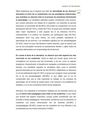 Análisis de Resultados


Debe destacarse que el aspecto que trató del aprendizaje de los alumnos,
                                                                                   329
demuestra el inicio de un rompimiento con los paradigmas tradicionales,
que centraban su atención sólo en el proceso de enseñanza minimizando
el aprendizaje. Los resultados obtenidos pueden considerarse como buenos,
aún cuando estuvieron por debajo de lo esperado. Los docentes en general
alcanzaron un porcentaje del (62.38%); cifra similar en comparación con los de
participación alta (67.74%) y media (63.714%). El grupo que manifestó haberle
dado mayor importancia a este aspecto fue el de directivos (70.37%);
contrariamente a lo anterior, los docentes con participación baja (54.73%),
expresaron tener muy poco interés, así como prestarle importancia al
aprendizaje de los alumnos. Los resultados logrados por los psicopedagogos
(57.45%), fueron los que más llamaron nuestra atención, pues se supone que
una de sus principales funciones es precisamente atender y vigilar todos los
aspectos relacionados con el aprendizaje de los alumnos.


En cuanto al tema de la disciplina, se observó que este aspecto fue más
recurrente en las academias. Quizá se debió por buscar apoyo entre los
compañeros con acciones que han funcionado; o tal vez, como un aspecto
terapéutico. Generalmente, la disciplina es manejada y controlada por el mismo
docente. Los resultados logrados se consideran altos; pues el promedio
general alcanzado por los docente fue del (58.42%); reflejándose un descenso
en los de participación baja (51.35%); el grupo que consiguió mayor porcentaje
fue el de los psicopedagogos (68.09%); lo que refleja que no se ha
comprendido bien que lo más importante es trabajar en los procesos de
aprendizaje, ahí es donde se puede prever y dar solución a los problemas de
disciplina, y no en los comentarios dentro de las academias.


Asimismo, fue importante el comentario realizado por los docentes acerca de
que no tienen tema pedagógico para tratar en las academias, lo que indica
que durante ese espacio improvisan; aunque puede considerarse que dan
prioridad a temas pedagógicos. Nuevamente, percibimos que los directores no
mantienen   una    buena   comunicación     con   los   docentes    (24.38%)   y
psicopedagogos (40.42%), puesto que los resultados son muy diferente a los
considerados por los mismos directores (12.96%)
 