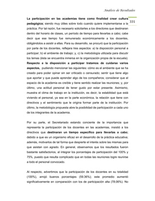Análisis de Resultados


La participación en las academias tiene como finalidad crear cultura
                                                                                      331
pedagógica; siendo muy útiles sobre todo cuando quiere implementarse a la
práctica. Por tal razón, fue necesario solicitarles a los directores que destinaran
dentro del horario de clases, un período de tiempo para llevarlas a cabo; cabe
decir que ese tiempo fue remunerado económicamente a los docentes,
obligándolos a asistir a ellas. Para su desarrollo, se procuró que la participación
por parte de los docentes, reflejara tres aspectos: a) la disposición personal a
participar; b) el ambiente de trabajo; y, c) la metodología utilizada para discutir
los temas (ésta se encuentra inmersa en la organización propia de la escuela).
Respecto a la disposición a participar tratamos de cuidarse varios
aspectos, pudiendo mencionar las siguientes: cómo es el ambiente que se ha
creado para poder opinar sin ser criticado o censurado; sentir que tiene algo
que aportar y que puede aprender algo de los compañeros; considerar que el
espacio de la academia es creíble y tiene sentido realizar las reuniones; y, por
último, una actitud personal de tener gusto por estar presente. Asimismo,
muestra el clima de trabajo en la institución, es decir, la estabilidad que está
viviendo el personal, ya sea en la parte económica, la relación que tiene con
directivos y el sentimiento que le origina formar parte de la institución. Por
último, la metodología propuesta abre la posibilidad de participación a cada uno
de los integrantes de la academia.


Por su parte, el Secretariado estando conciente de la importancia que
representa la participación de los docentes en las academias, insistió a los
directivos que destinaran un tiempo específico para llevarlas a cabo;
debido a que es un organismo eficaz en el desarrollo de la práctica educativa;
además, motivarlos de tal forma que despierte el interés sobre las mismas para
que asistan con agrado. En general, observamos que los resultados fueron
bastante satisfactorios, al integrar los porcentajes de participación del 100% y
75%, puesto que resulta complicado que en todas las reuniones logre reunirse
a todo el personal convocado.


Al respecto, advertimos que la participación de los docentes en su totalidad
(100%), arrojó buenos porcentajes (59.36%); este promedio aumentó
significativamente en comparación con los de participación alta (78.06%). No
 