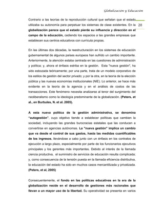 Globalización y Educación


Contrario a las teorías de la reproducción cultural que señalan que el estado
utilizaba su autonomía para perpetuar los sistemas de clase existentes. En la 20 
globalización parece que el estado pierde su influencia y dirección en el
campo de la educación, cediendo los espacios a las grandes empresas que
establecen sus centros educativos con currícula propias.


En las últimas dos décadas, la reestructuración en los sistemas de educación
gubernamental de algunos países europeos han sufrido un cambio importante.
Anteriormente, la atención estaba centrada en las cuestiones de administración
y política; y, ahora el énfasis estriba en la gestión. Esta "nueva gestión", ha
sido esbozada teóricamente; por una parte, trata de un modelo corporativo de
los estilos de gestión del sector privado; y por la otra, en la teoría de la elección
pública y las nuevas economías institucionales (NIE). Lo anterior, se hace más
evidente en la teoría de la agencia y en el análisis de costos de las
transacciones. Este fenómeno necesita analizarse al tenor del surgimiento del
neoliberalismo como la ideología predominante de la globalización. (Peters, et
al., en Burbules, N. et al. 2005).


A esta nueva política de la gestión administrativa, se denomina
“autogestión”, cuyo objetivo tiende a establecer políticas que cambien la
sociedad, incluyendo las grandes burocracias estatales que las conducen a
convertirse en agencias autónomas. La "nueva gestión" implica un cambio
que va desde el control de sus gastos, hasta las medidas cuantificables
de los ingresos, llevándose a cabo junto con un énfasis en los contratos de
ejecución a largo plazo, especialmente por parte de los funcionarios ejecutivos
principales y los gerentes más importantes. Debido al interés de la llamada
ciencia productiva, el suministro de servicios de educación resulta complicada;
y, como consecuencia de la tensión puesta en la llamada eficiencia distributiva,
la educación del estado ha sido en muchos casos mercantilizada y privatizada.
(Peters, et al, 2005)


Consecuentemente, el fondo en las políticas educativas en la era de la
globalización reside en el desarrollo de gestiones más racionales que
llevan a un mayor uso de la libertad. Su operatividad se presenta en varios
 