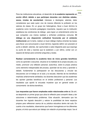 Análisis de Resultados



                                                                                   336
Para las instituciones educativas, el desarrollo de la academia representa un
acción difícil, debido a que participan docentes con distintas edades,
sexos, niveles de escolaridad, intereses e ideologías; además, debe
considerarse que cada quien vive de manera diferente la profesión en los
salones de clases. En un grupo tan heterogéneo, llevar a buen término la
academia como momento pedagógico importante, requiere que la institución
establezca las condiciones de diálogo para lograr un entendimiento entre los
que comparten una misma realidad y enfrentan problemas comunes. El
diálogo es una disposición actitudinal favorecida por el ambiente
institucional; por lo tanto, realizar un buen diálogo implica cimentar las bases
para llevar una comunicación a buen término, logrando definir con precisión el
punto a debatir; además, dar oportunidad a cada integrante para que exponga
su punto de vista y razones que la sostienen; y por último, contar con un
espacio de tiempo para comentar preguntas y dudas.


Realizar correctamente la academia tiene de inicio grandes beneficios
como es aprender a escuchar, situarse en la realidad de la propia escuela y su
medio, promover una reflexión personal, autocrítica, sobre la propia práctica
como elemento indispensable del proceso, aprender de los otros y aprender a
debatir, fundamentar la participación en las discusiones y vincular las
discusiones con el trabajo en el aula y la escuela. Además de los beneficios
implícitos anteriormente señalados, los docentes descubren que las academias
les aportan grandes beneficios en el ámbito profesional y personal. Los
resultados que aportó la encuesta muestran que en general existe un
conocimiento de dichos beneficios.


Las respuestas que fueron empleadas están relacionadas entre sí. De ahí,
se desprende un primer grupo que ubica la reflexión para compartir ideas y dar
soluciones a determinados problemas. Esta situación, demuestra que los
docentes han logrado descubrir y valorar la posibilidad de tener espacios
propios para reflexionar acerca de su práctica educativa dentro del aula. En
cuanto a los resultados, observamos que fueron homogéneos en los diferentes
grupos; el único que estuvo por debajo con relación al porcentaje mayor, fue el
 