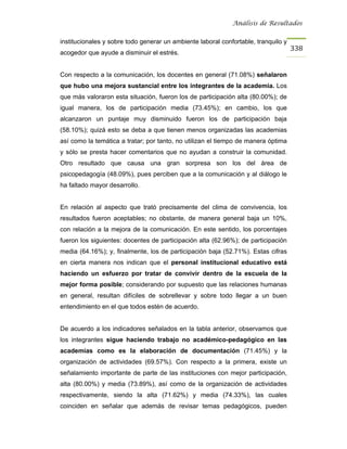 Análisis de Resultados


institucionales y sobre todo generar un ambiente laboral confortable, tranquilo y
                                                                                    338
acogedor que ayude a disminuir el estrés.


Con respecto a la comunicación, los docentes en general (71.08%) señalaron
que hubo una mejora sustancial entre los integrantes de la academia. Los
que más valoraron esta situación, fueron los de participación alta (80.00%); de
igual manera, los de participación media (73.45%); en cambio, los que
alcanzaron un puntaje muy disminuido fueron los de participación baja
(58.10%); quizá esto se deba a que tienen menos organizadas las academias
así como la temática a tratar; por tanto, no utilizan el tiempo de manera óptima
y sólo se presta hacer comentarios que no ayudan a construir la comunidad.
Otro resultado que causa una gran sorpresa son los del área de
psicopedagogía (48.09%), pues perciben que a la comunicación y al diálogo le
ha faltado mayor desarrollo.


En relación al aspecto que trató precisamente del clima de convivencia, los
resultados fueron aceptables; no obstante, de manera general baja un 10%,
con relación a la mejora de la comunicación. En este sentido, los porcentajes
fueron los siguientes: docentes de participación alta (62.96%); de participación
media (64.16%); y, finalmente, los de participación baja (52.71%). Estas cifras
en cierta manera nos indican que el personal institucional educativo está
haciendo un esfuerzo por tratar de convivir dentro de la escuela de la
mejor forma posible; considerando por supuesto que las relaciones humanas
en general, resultan difíciles de sobrellevar y sobre todo llegar a un buen
entendimiento en el que todos estén de acuerdo.


De acuerdo a los indicadores señalados en la tabla anterior, observamos que
los integrantes sigue haciendo trabajo no académico-pedagógico en las
academias como es la elaboración de documentación (71.45%) y la
organización de actividades (69.57%). Con respecto a la primera, existe un
señalamiento importante de parte de las instituciones con mejor participación,
alta (80.00%) y media (73.89%), así como de la organización de actividades
respectivamente, siendo la alta (71.62%) y media (74.33%), las cuales
coinciden en señalar que además de revisar temas pedagógicos, pueden
 