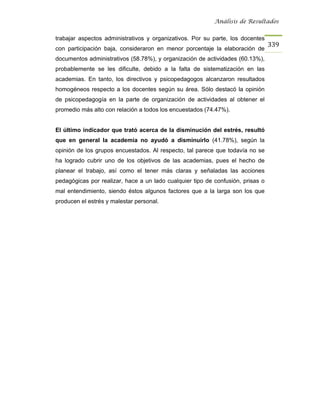Análisis de Resultados


trabajar aspectos administrativos y organizativos. Por su parte, los docentes
                                                                                 339
con participación baja, consideraron en menor porcentaje la elaboración de
documentos administrativos (58.78%), y organización de actividades (60.13%),
probablemente se les dificulte, debido a la falta de sistematización en las
academias. En tanto, los directivos y psicopedagogos alcanzaron resultados
homogéneos respecto a los docentes según su área. Sólo destacó la opinión
de psicopedagogía en la parte de organización de actividades al obtener el
promedio más alto con relación a todos los encuestados (74.47%).


El último indicador que trató acerca de la disminución del estrés, resultó
que en general la academia no ayudó a disminuirlo (41.78%), según la
opinión de los grupos encuestados. Al respecto, tal parece que todavía no se
ha logrado cubrir uno de los objetivos de las academias, pues el hecho de
planear el trabajo, así como el tener más claras y señaladas las acciones
pedagógicas por realizar, hace a un lado cualquier tipo de confusión, prisas o
mal entendimiento, siendo éstos algunos factores que a la larga son los que
producen el estrés y malestar personal.
 
