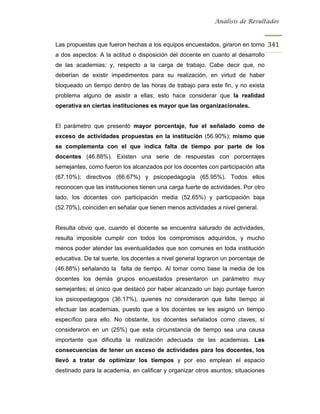 Análisis de Resultados



Las propuestas que fueron hechas a los equipos encuestados, giraron en torno 341
a dos aspectos: A la actitud o disposición del docente en cuanto al desarrollo
de las academias; y, respecto a la carga de trabajo. Cabe decir que, no
deberían de existir impedimentos para su realización, en virtud de haber
bloqueado un tiempo dentro de las horas de trabajo para este fin, y no exista
problema alguno de asistir a ellas; esto hace considerar que la realidad
operativa en ciertas instituciones es mayor que las organizacionales.


El parámetro que presentó mayor porcentaje, fue el señalado como de
exceso de actividades propuestas en la institución (56.90%); mismo que
se complementa con el que indica falta de tiempo por parte de los
docentes (46.88%). Existen una serie de respuestas con porcentajes
semejantes, como fueron los alcanzados por los docentes con participación alta
(67.10%); directivos (66.67%) y psicopedagogía (65.95%). Todos ellos
reconocen que las instituciones tienen una carga fuerte de actividades. Por otro
lado, los docentes con participación media (52.65%) y participación baja
(52.70%), coinciden en señalar que tienen menos actividades a nivel general.


Resulta obvio que, cuando el docente se encuentra saturado de actividades,
resulta imposible cumplir con todos los compromisos adquiridos, y mucho
menos poder atender las eventualidades que son comunes en toda institución
educativa. De tal suerte, los docentes a nivel general lograron un porcentaje de
(46.88%) señalando la falta de tiempo. Al tomar como base la media de los
docentes los demás grupos encuestados presentaron un parámetro muy
semejantes; el único que destacó por haber alcanzado un bajo puntaje fueron
los psicopedagogos (36.17%), quienes no consideraron que falte tiempo al
efectuar las academias, puesto que a los docentes se les asignó un tiempo
específico para ello. No obstante, los docentes señalados como claves, sí
consideraron en un (25%) que esta circunstancia de tiempo sea una causa
importante que dificulta la realización adecuada de las academias. Las
consecuencias de tener un exceso de actividades para los docentes, los
llevó a tratar de optimizar los tiempos y por eso emplean el espacio
destinado para la academia, en calificar y organizar otros asuntos; situaciones
 