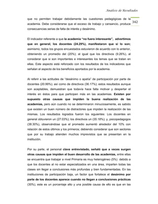 Análisis de Resultados


que no permiten trabajar debidamente las cuestiones pedagógicas de la
                                                                                  342
academia. Debe considerarse que el exceso de trabajo y cansancio, produce
consecuencias serias de falta de interés y desánimo.


El indicador referente a que la academia “no fuera interesante”, advertimos
que en general, los docentes (24.29%), manifestaron que sí lo son;
asimismo, todos los grupos encuestados estuvieron de acuerdo con lo anterior,
obteniendo un promedio del (20%); al igual que los directivos (9.26%), al
considerar que si son importantes e interesantes los temas que se tratan en
ellas. Este aspecto está reforzado con los resultados de los indicadores que
señalan el aspecto de los beneficios aportados por la academia.


Al referir a las actitudes de “desánimo o apatía” de participación por parte de
docentes (20.99%); así como de directivos (36.17%); estos resultados aunque
son aceptables, demuestran que todavía hace falta motivar y despertar el
interés en éstos para que participen más en las academias. Existen por
supuesto otras causas que impiden la buena realización de las
academias, pero aún cuando no se determinaron minuciosamente, es sabido
que existen un buen número de distractores que impiden la realización de las
mismas. Los resultados logrados fueron los siguientes: Los docentes en
general obtuvieron un (27.03%); los directivos un (35.18%); y, psicopedagogos
(38.30%), observándose que el promedio aumentó alrededor del 10% con
relación de estos últimos y los primeros; debiendo considerar que son sectores
que por su trabajo atienden muchos imprevistos que se presentan en la
institución.


Por su parte, el personal clave entrevistado, señaló que a veces surgen
otras causas que impiden el buen desarrollo de las academias, entre ellas
se encuentra que trabajar a nivel Primaria es muy heterogéneo (5%) debido a
que los docentes al no estar especializados en una área, imparten todas las
clases sin llegar a conclusiones más profundas y bien fundamentadas. En las
instituciones de participación baja, un factor que fortalece el desánimo por
parte de los docentes aparece cuando no llegan a conclusiones prácticas
(30%), este es un porcentaje alto y una posible causa de ello es que en las
 