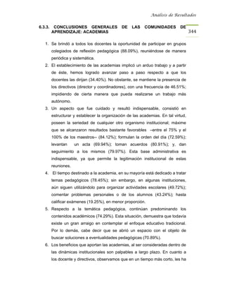 Análisis de Resultados


6.3.3.    CONCLUSIONES GENERALES               DE   LAS    COMUNIDADES        DE
         APRENDIZAJE: ACADEMIAS                                                      344

   1. Se brindó a todos los docentes la oportunidad de participar en grupos
         colegiados de reflexión pedagógica (88.09%), reuniéndose de manera
         periódica y sistemática.
   2. El establecimiento de las academias implicó un arduo trabajo y a partir
         de éste, hemos logrado avanzar paso a paso respecto a que los
         docentes las dirijan (34.40%). No obstante, se mantiene la presencia de
         los directivos (director y coordinadores), con una frecuencia de 46.51%;
         impidiendo de cierta manera que pueda realizarse un trabajo más
         autónomo.
   3. Un aspecto que fue cuidado y resultó indispensable, consistió en
         estructurar y establecer la organización de las academias. En tal virtud,
         poseen la seriedad de cualquier otro organismo institucional; máxime
         que se alcanzaron resultados bastante favorables –entre el 75% y el
         100% de los maestros-- (84.12%); formulan la orden del día (72.59%);
         levantan     un acta (69.94%); toman acuerdos (80.91%); y, dan
         seguimiento a los mismos (79.97%). Esta base administrativa es
         indispensable, ya que permite la legitimación institucional de estas
         reuniones.
   4. El tiempo destinado a la academia, en su mayoría está dedicado a tratar
         temas pedagógicos (78.45%); sin embargo, en algunas instituciones,
         aún siguen utilizándolo para organizar actividades escolares (49.72%);
         comentar problemas personales o de los alumnos (43.24%); hasta
         calificar exámenes (19.25%), en menor proporción.
   5. Respecto a la temática pedagógica, continúan predominando los
         contenidos académicos (74.29%). Esta situación, demuestra que todavía
         existe un gran arraigo en contemplar el enfoque educativo tradicional.
         Por lo demás, cabe decir que se abrió un espacio con el objeto de
         buscar soluciones a eventualidades pedagógicas (70.89%).
   6. Los beneficios que aportan las academias, al ser consideradas dentro de
         las dinámicas institucionales son palpables a largo plazo. En cuanto a
         los docente y directivos, observamos que en un tiempo más corto, les ha
 