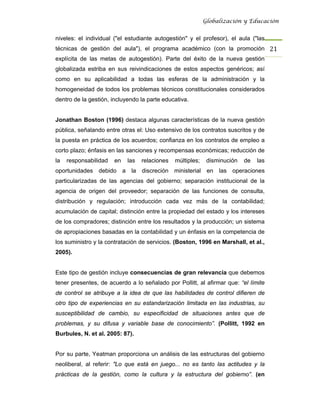 Globalización y Educación


niveles: el individual ("el estudiante autogestión" y el profesor), el aula ("las
técnicas de gestión del aula"), el programa académico (con la promoción 21 
explícita de las metas de autogestión). Parte del éxito de la nueva gestión
globalizada estriba en sus reivindicaciones de estos aspectos genéricos; así
como en su aplicabilidad a todas las esferas de la administración y la
homogeneidad de todos los problemas técnicos constitucionales considerados
dentro de la gestión, incluyendo la parte educativa.


Jonathan Boston (1996) destaca algunas características de la nueva gestión
pública, señalando entre otras el: Uso extensivo de los contratos suscritos y de
la puesta en práctica de los acuerdos; confianza en los contratos de empleo a
corto plazo; énfasis en las sanciones y recompensas económicas; reducción de
la   responsabilidad   en   las   relaciones   múltiples;    disminución   de   las
oportunidades debido a la discreción ministerial en las operaciones
particularizadas de las agencias del gobierno; separación institucional de la
agencia de origen del proveedor; separación de las funciones de consulta,
distribución y regulación; introducción cada vez más de la contabilidad;
acumulación de capital; distinción entre la propiedad del estado y los intereses
de los compradores; distinción entre los resultados y la producción; un sistema
de apropiaciones basadas en la contabilidad y un énfasis en la competencia de
los suministro y la contratación de servicios. (Boston, 1996 en Marshall, et al.,
2005).


Este tipo de gestión incluye consecuencias de gran relevancia que debemos
tener presentes, de acuerdo a lo señalado por Pollitt, al afirmar que: “el límite
de control se atribuye a la idea de que las habilidades de control difieren de
otro tipo de experiencias en su estandarización limitada en las industrias, su
susceptibilidad de cambio, su especificidad de situaciones antes que de
problemas, y su difusa y variable base de conocimiento”. (Pollitt, 1992 en
Burbules, N. et al. 2005: 87).


Por su parte, Yeatman proporciona un análisis de las estructuras del gobierno
neoliberal, al referir: "Lo que está en juego... no es tanto las actitudes y la
prácticas de la gestión, como la cultura y la estructura del gobierno”. (en
 