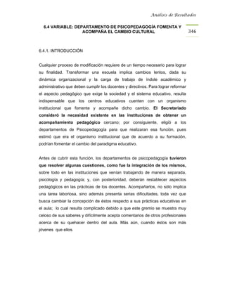 Análisis de Resultados


  6.4 VARIABLE: DEPARTAMENTO DE PSICOPEDAGOGÍA FOMENTA Y
                   ACOMPAÑA EL CAMBIO CULTURAL                                     346


6.4.1. INTRODUCCIÓN


Cualquier proceso de modificación requiere de un tiempo necesario para lograr
su finalidad. Transformar una escuela implica cambios lentos, dada su
dinámica organizacional y la carga de trabajo de índole académico y
administrativo que deben cumplir los docentes y directivos. Para lograr reformar
el aspecto pedagógico que exige la sociedad y el sistema educativo, resulta
indispensable que los centros educativos cuenten con un organismo
institucional que fomente y acompañe dicho cambio. El Secretariado
consideró la necesidad existente en las instituciones de obtener un
acompañamiento pedagógico cercano; por consiguiente, eligió a los
departamentos de Psicopedagogía para que realizaran esa función, pues
estimó que era el organismo institucional que de acuerdo a su formación,
podrían fomentar el cambio del paradigma educativo.


Antes de cubrir esta función, los departamentos de psicopedagogía tuvieron
que resolver algunas cuestiones, como fue la integración de los mismos,
sobre todo en las instituciones que venían trabajando de manera separada,
psicología y pedagogía; y, con posterioridad, deberán restablecer aspectos
pedagógicos en las prácticas de los docentes. Acompañarlos, no sólo implica
una tarea laboriosa, sino además presenta serias dificultades, toda vez que
busca cambiar la concepción de éstos respecto a sus prácticas educativas en
el aula; lo cual resulta complicado debido a que este gremio se muestra muy
celoso de sus saberes y difícilmente acepta comentarios de otros profesionales
acerca de su quehacer dentro del aula. Más aún, cuando éstos son más
jóvenes que ellos.
 