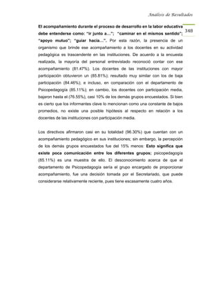 Análisis de Resultados


El acompañamiento durante el proceso de desarrollo en la labor educativa
                                                                               348
debe entenderse como: “ir junto a…”; “caminar en el mismos sentido”;
“apoyo mutuo”; “guiar hacia…”. Por esta razón, la presencia de un
organismo que brinde ese acompañamiento a los docentes en su actividad
pedagógica es trascendente en las instituciones. De acuerdo a la encuesta
realizada, la mayoría del personal entrevistado reconoció contar con ese
acompañamiento (81.47%). Los docentes de las instituciones con mayor
participación obtuvieron un (85.81%); resultado muy similar con los de baja
participación (84.46%); e incluso, en comparación con el departamento de
Psicopedagogía (85.11%); en cambio, los docentes con participación media,
bajaron hasta el (76.55%), casi 10% de los demás grupos encuestados. Si bien
es cierto que los informantes clave lo mencionan como una constante de bajos
promedios, no existe una posible hipótesis al respecto en relación a los
docentes de las instituciones con participación media.


Los directivos afirmaron casi en su totalidad (96.30%) que cuentan con un
acompañamiento pedagógico en sus instituciones; sin embargo, la percepción
de los demás grupos encuestados fue del 15% menos: Esto significa que
existe poca comunicación entre los diferentes grupos; psicopedagogía
(85.11%) es una muestra de ello. El desconocimiento acerca de que el
departamento de Psicopedagogía sería el grupo encargado de proporcionar
acompañamiento, fue una decisión tomada por el Secretariado, que puede
considerarse relativamente reciente, pues tiene escasamente cuatro años.
 