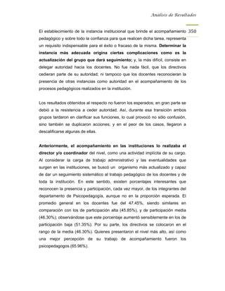 Análisis de Resultados



El establecimiento de la instancia institucional que brinde el acompañamiento 350
pedagógico y sobre todo la confianza para que realicen dicha tarea, representa
un requisito indispensable para el éxito o fracaso de la misma. Determinar la
instancia más adecuada origina ciertas complicaciones como es la
actualización del grupo que dará seguimiento; y, la más difícil, consiste en
delegar autoridad hacia los docentes. No fue nada fácil, que los directivos
cedieran parte de su autoridad; ni tampoco que los docentes reconocieran la
presencia de otras instancias como autoridad en el acompañamiento de los
procesos pedagógicos realizados en la institución.


Los resultados obtenidos al respecto no fueron los esperados; en gran parte se
debió a la resistencia a ceder autoridad. Así, durante esa transición ambos
grupos tardaron en clarificar sus funciones, lo cual provocó no sólo confusión,
sino también se duplicaron acciones; y en el peor de los casos, llegaron a
descalificarse algunas de ellas.


Anteriormente, el acompañamiento en las instituciones lo realizaba el
director y/o coordinador del nivel, como una actividad implícita de su cargo.
Al considerar la carga de trabajo administrativo y las eventualidades que
surgen en las instituciones, se buscó un organismo más actualizado y capaz
de dar un seguimiento sistemático al trabajo pedagógico de los docentes y de
toda la institución. En este sentido, existen porcentajes interesantes que
reconocen la presencia y participación, cada vez mayor, de los integrantes del
departamento de Psicopedagogía, aunque no en la proporción esperada. El
promedio general en los docentes fue del 47.45%, siendo similares en
comparación con los de participación alta (45.85%), y de participación media
(46.30%); observándose que este porcentaje aumentó sensiblemente en los de
participación baja (51.35%). Por su parte, los directivos se colocaron en el
rango de la media (46.30%). Quienes presentaron el nivel más alto, así como
una mejor percepción de su trabajo de acompañamiento fueron los
psicopedagogos (65.96%).
 