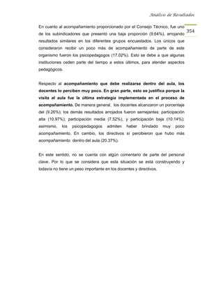 Análisis de Resultados


En cuanto al acompañamiento proporcionado por el Consejo Técnico, fue uno
                                                                                 354
de los subindicadores que presentó una baja proporción (9.64%), arrojando
resultados similares en los diferentes grupos encuestados. Los únicos que
consideraron recibir un poco más de acompañamiento de parte de este
organismo fueron los psicopedagogos (17.02%). Esto se debe a que algunas
instituciones ceden parte del tiempo a estos últimos, para atender aspectos
pedagógicos.


Respecto al acompañamiento que debe realizarse dentro del aula, los
docentes lo perciben muy poco. En gran parte, esto se justifica porque la
visita al aula fue la última estrategia implementada en el proceso de
acompañamiento. De manera general, los docentes alcanzaron un porcentaje
del (9.26%); los demás resultados arrojados fueron semejantes: participación
alta (10.97%); participación media (7.52%), y participación baja (10.14%);
asimismo,   los   psicopedagogos     admiten    haber   brindado    muy   poco
acompañamiento. En cambio, los directivos sí percibieron que hubo más
acompañamiento dentro del aula (20.37%).


En este sentido, no se cuenta con algún comentario de parte del personal
clave. Por lo que se considera que esta situación se está construyendo y
todavía no tiene un peso importante en los docentes y directivos.
 