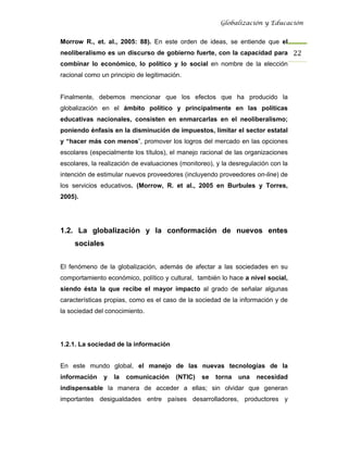 Globalización y Educación


Morrow R., et. al., 2005: 88). En este orden de ideas, se entiende que el
neoliberalismo es un discurso de gobierno fuerte, con la capacidad para 22 
combinar lo económico, lo político y lo social en nombre de la elección
racional como un principio de legitimación.


Finalmente, debemos mencionar que los efectos que ha producido la
globalización en el ámbito político y principalmente en las políticas
educativas nacionales, consisten en enmarcarlas en el neoliberalismo;
poniendo énfasis en la disminución de impuestos, limitar el sector estatal
y “hacer más con menos”, promover los logros del mercado en las opciones
escolares (especialmente los títulos), el manejo racional de las organizaciones
escolares, la realización de evaluaciones (monitoreo), y la desregulación con la
intención de estimular nuevos proveedores (incluyendo proveedores on-line) de
los servicios educativos. (Morrow, R. et al., 2005 en Burbules y Torres,
2005).




1.2. La globalización y la conformación de nuevos entes
     sociales


El fenómeno de la globalización, además de afectar a las sociedades en su
comportamiento económico, político y cultural, también lo hace a nivel social,
siendo ésta la que recibe el mayor impacto al grado de señalar algunas
características propias, como es el caso de la sociedad de la información y de
la sociedad del conocimiento.




1.2.1. La sociedad de la información


En este mundo global, el manejo de las nuevas tecnologías de la
información    y   la   comunicación     (NTIC)   se   torna   una   necesidad
indispensable la manera de acceder a ellas; sin olvidar que generan
importantes desigualdades entre países desarrolladores, productores y
 
