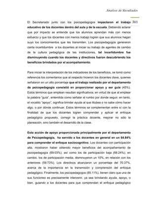 Análisis de Resultados



El Secretariado junto con los psicopedagogos impactaron el trabajo 361
educativo de los docentes dentro del aula y de la escuela. Debiendo aclarar
que por impacto se entiende que los alumnos aprendan más con menos
esfuerzo y que los docentes con menos trabajo logren que sus alumnos hagan
suyo los conocimientos que les transmiten. Los psicopedagogos generaron
cierta incertidumbre a los docentes al iniciar su trabajo de agentes de cambio
de la cultura pedagógica de las instituciones, tal incertidumbre fue
disminuyendo cuando los docentes y directivos fueron descubriendo los
beneficios brindados por el acompañamiento.


Para iniciar la interpretación de los indicadores de los beneficios, se tomó como
referencia los comentarios que al respecto hicieron los docentes clave, quienes
señalaron en un alto porcentaje que el trabajo realizado por el departamento
de psicopedagogía consistió en proporcionar apoyo y ser guía (45%).
Estos términos que emplean resultan significativos; en virtud de que al emplear
la palabra “guía”, entendida como señalar el rumbo por donde seguir; en tanto,
el vocablo “apoyo”, significa brindar ayuda al que titubea o no sabe cómo hacer
algo, o por dónde continuar. Estos términos se complementan entre sí con la
finalidad de que los docentes logren comprender y aplicar el enfoque
pedagógico propuesto, corregir la práctica docente, mejorar no sólo la
planeación, sino también el desarrollo de la clase.


Esta acción de apoyo proporcionada principalmente por el departamento
de Psicopedagogía, ha servido a los docentes en general en un 64.84%
para comprender el enfoque sociocognitivo. Los docentes con participación
alta, mostraron haber obtenido mayor beneficios del acompañamiento de
psicopedagogía (69.03%); así como los de participación baja (68.24%); en
cambio, los de participación media, disminuyeron un 10%, en relación con los
anteriores (59.73%). Los directivos alcanzaron un porcentaje del 70.37%,
acerca de la importancia en la transmisión y comprensión del enfoque
pedagógico. Finalmente, los psicopedagogos (85.11%), tienen claro que una de
sus funciones es precisamente intervenir, ya sea brindando ayuda, apoyo, o
bien, guiando a los docentes para que comprendan el enfoque pedagógico
 