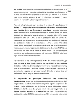 Análisis de Resultados


del alumno, pues al efectuar el maestro debidamente su quehacer, existe en el
                                                                                  363
grupo mayor control y disciplina, motivación y aprendizaje significativo en el
alumno. Se consideran que son tres los aspectos que influyen en el docente
para lograr sentirse realizado, y son: 1) Una mejor planeación; 2) nuevo
sistema de evaluación; y, 3) la integración de valores.


Respecto a la primera, es decir, la mejora de la planeación con base en el
Modelo “T” proporciona a los docentes una herramienta muy importante
para visualizar todos los elementos de aprendizaje y así poder ordenarlos
de tal manera que los alumnos sean capaces de hacerlos suyos con mayor
facilidad. Los docentes en general tuvieron un resultado del 61.43%; los de
participación alta   un 67.09%; y, los de participación baja con un 65.54%;
presentando un promedios por arriba de la media; sin embargo, los docentes
con participación media con un porcentaje de 54.86%, se ubican 10% debajo
de los demás encuestados. Los directivos apreciaron que el acompañamiento
ha servido para mejorar la planeación didáctica de los docentes (74.07%), que
resulta más del 13% de la media de estos últimos. Los psicopedagogos
consideran que su trabajo con respecto a la planeación (59.58%), todavía no
logra alcanzar los resultados esperados.


La evaluación es de gran importancia dentro del proceso educativo, ya
que en base a ésta puede medirse la efectividad de las acciones
didácticas realizadas. En el paradigma tradicional la evaluación es rutinaria y
más de tipo memorista; promover cambios que contemplen capacidades y
competencias requiere un proceso mental diferente y sobre todo un
rompimiento con los antiguos métodos de evaluación.


El   rompimiento       del   paradigma      tradicional   está   realizándose
paulatinamente, de ahí que los resultados obtenidos se colocaron en un buen
rango debido a su interés. Los docentes en general lograron un promedio del
61.43%; los de participación alta un 65.81%; y, los de participación baja un
64.86%, mostrando estos dos grupos haber otorgado mayor valor a la
mejora realizada respecto a la evaluación; en tanto, los docentes con
participación media (56.19%), descendieron un 10% con respecto a los demás
 
