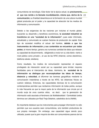 Globalización y Educación


consumidores de tecnología. Este factor de la época actual, es precisamente
el que nos remite a la llamada mundialización, misma que, deriva de la 23 
comunicación; su finalidad desemboca en la formación de una cultura mundial
global producida por el poder y la capacidad de atracción de los medios de
información y comunicación.


Debido a las exigencias de las naciones por incluirse al mundo global,
buscando su desarrollo y beneficios económicos, la sociedad industrial se
transforma en una “sociedad de la información”; pues estar informado,
actualizado y comunicado se vuelven factores de producción de capital. Este
tipo de sociedad modifica el actuar del hombre, debido a que los
instrumentos de información y sus contenidos se encuentran por todas
partes; al mismo tiempo, genera una numerosa cantidad de datos que rebasan
su capacidad de discernimiento, obligándolo a incluir en su vida diaria --tanto a
nivel público como privado--, el uso de las NTIC (Internet, correo electrónico,
telefonía celular, etcétera).

Como resultado, los medios de comunicación representan el espacio
privilegiado de interacción social por su capacidad para brindar mayores
facilidades para el intercambio de ideas. Asimismo, la         sociedad de la
información se distingue por reconceptualizar las ideas de tiempo,
distancia y velocidad, al difuminar las barreras geográficas mediante la
comunicación instantánea a través de las NTIC, las distancias físicas se
vuelven relativas. Entonces, las capacidades técnicas de la comunicación
contemporánea permiten que recibamos información de todas partes, aunque
lo más frecuente es que la mayor parte de la información que circula por el
mundo surja de unos cuantos sitios,         es decir,   que la generación de
información está asociada al fenómeno de Multilateralidad / Centralidad (estos
términos son utilizados por Raúl Trejo Delarbre, catedrático de la UNAM).


Es importante destacar que los instrumentos para propagar información no sólo
permiten que sus usuarios sean consumidores, sino también productores de
sus propios mensajes. Sin embargo, esa capacidad sigue siendo poco
utilizada, puesto que la gran mayoría de ellos son consumidores pasivos de los
 