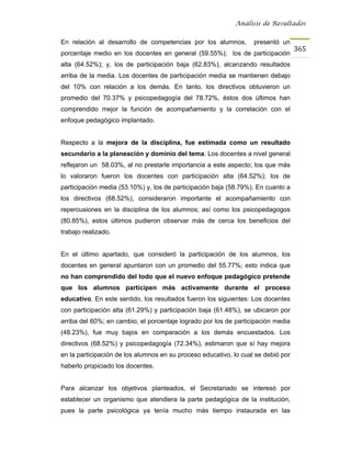 Análisis de Resultados


En relación al desarrollo de competencias por los alumnos,         presentó un
                                                                                   365
porcentaje medio en los docentes en general (59.55%); los de participación
alta (64.52%); y, los de participación baja (62.83%), alcanzando resultados
arriba de la media. Los docentes de participación media se mantienen debajo
del 10% con relación a los demás. En tanto, los directivos obtuvieron un
promedio del 70.37% y psicopedagogía del 78.72%, éstos dos últimos han
comprendido mejor la función de acompañamiento y la correlación con el
enfoque pedagógico implantado.


Respecto a la mejora de la disciplina, fue estimada como un resultado
secundario a la planeación y dominio del tema. Los docentes a nivel general
reflejaron un 58.03%, al no prestarle importancia a este aspecto; los que más
lo valoraron fueron los docentes con participación alta (64.52%); los de
participación media (53.10%) y, los de participación baja (58.79%). En cuanto a
los directivos (68.52%), consideraron importante el acompañamiento con
repercusiones en la disciplina de los alumnos; así como los psicopedagogos
(80.85%), estos últimos pudieron observar más de cerca los beneficios del
trabajo realizado.


En el último apartado, que consideró la participación de los alumnos, los
docentes en general apuntaron con un promedio del 55.77%; esto indica que
no han comprendido del todo que el nuevo enfoque pedagógico pretende
que los alumnos participen más activamente durante el proceso
educativo. En este sentido, los resultados fueron los siguientes: Los docentes
con participación alta (61.29%) y participación baja (61.48%), se ubicaron por
arriba del 60%; en cambio, el porcentaje logrado por los de participación media
(48.23%), fue muy bajos en comparación a los demás encuestados. Los
directivos (68.52%) y psicopedagogía (72.34%), estimaron que sí hay mejora
en la participación de los alumnos en su proceso educativo, lo cual se debió por
haberlo propiciado los docentes.


Para alcanzar los objetivos planteados, el Secretariado se interesó por
establecer un organismo que atendiera la parte pedagógica de la institución,
pues la parte psicológica ya tenía mucho más tiempo instaurada en las
 