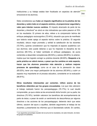 Análisis de Resultados


instituciones y su trabajo estaba bien focalizado en aspectos de atención
                                                                                                  366
emocional en los alumnos.


Debe considerarse que hubo un impacto significativo en la práctica de los
docentes y sobre todo en el aspecto anímico, al proporcionar seguridad y
valor para intentar nuevos cambios. El impacto alcanzado de parte de los
docentes y directivos3 se ubicó en dos indicadores que sobre pasaron el 70%
en los resultados. El primero de ellos, refiere a la comprensión teórica del
enfoque pedagógico sociocognitivo (73.44%); situación que pone de manifiesto
que todavía existe apego al aspecto teórico sobre la práctica. El segundo
resultado, obtuvo mejor promedio y señaló la satisfacción de los docentes
(72.74%), quienes consideraron que ha mejorado el aspecto académico con
sus alumnos; esto puede deberse a que ha mejorado la disciplina de los
alumnos (69.13%), al haber cambiado el enfoque pedagógico, de puros
contenidos a desarrollar competencias (69.54%) y valores (68.80%); lo anterior,
implica que han logrado corregir su práctica docente (68.90%). Respecto a la
parte práctica se valoró menos, a pesar que los cambios en este aspecto,
hacen que los alumnos presenten más atención y realicen mejores
procesos de aprendizaje, como es el caso de la planeación de clase
(65.02%), tener una mayor participación de los alumnos (65.54%) y cubrir un
aspecto muy importante en el proceso educativo, consistente en la evaluación
(66.81%).


Otros resultados interesantes por comentar, refiere acerca de los
beneficios obtenidos por los grupos encuestados. Los que más valoraron
el trabajo realizado fueron los psicopedagogos (75.17%); lo cual resultó
comprensible, ya que a éstos se les encomendó dicha función; por su parte, los
directivos (70.16%), también valoraron los beneficios del acompañamiento de
parte de éstos; a pesar de existir un sentimiento de desconfianza por algunos
directivos a las acciones de los psicopedagogos; debiendo decir que estos
últimos, sacaron del apuro a aquéllos, dándole seguimiento al trabajo de los
docentes y presentando los informes que el Secretariado solicitó. En cambio,

3
  Los siguientes porcentajes resultan de la suma de los resultados, de cada indicador, de todos
los grupos encuestados.
 