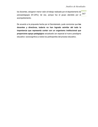 Análisis de Resultados


los docentes, otorgaron menor valor al trabajo realizado por el departamento de
                                                                                  367
psicopedagogía (61.24%); tal vez, porque fue el grupo atendido por el
acompañamiento.


De acuerdo a la propuesta hecha por el Secretariado, pude concluirse que los
docentes y directivos, todavía no han logrado asimilar del todo la
importancia que representa contar con un organismo institucional que
proporcione apoyo pedagógico actualizado (en especial al nuevo paradigma
educativo: sociocognitivo) a todos los participantes del proceso educativo.
 
