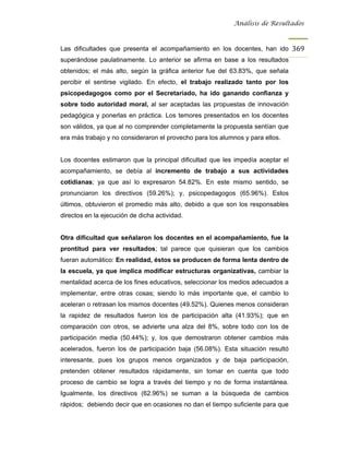 Análisis de Resultados



Las dificultades que presenta el acompañamiento en los docentes, han ido 369
superándose paulatinamente. Lo anterior se afirma en base a los resultados
obtenidos; el más alto, según la gráfica anterior fue del 63.83%, que señala
percibir el sentirse vigilado. En efecto, el trabajo realizado tanto por los
psicopedagogos como por el Secretariado, ha ido ganando confianza y
sobre todo autoridad moral, al ser aceptadas las propuestas de innovación
pedagógica y ponerlas en práctica. Los temores presentados en los docentes
son válidos, ya que al no comprender completamente la propuesta sentían que
era más trabajo y no consideraron el provecho para los alumnos y para ellos.


Los docentes estimaron que la principal dificultad que les impedía aceptar el
acompañamiento, se debía al incremento de trabajo a sus actividades
cotidianas; ya que así lo expresaron 54.82%. En este mismo sentido, se
pronunciaron los directivos (59.26%); y, psicopedagogos (65.96%). Estos
últimos, obtuvieron el promedio más alto, debido a que son los responsables
directos en la ejecución de dicha actividad.


Otra dificultad que señalaron los docentes en el acompañamiento, fue la
prontitud para ver resultados; tal parece que quisieran que los cambios
fueran automático: En realidad, éstos se producen de forma lenta dentro de
la escuela, ya que implica modificar estructuras organizativas, cambiar la
mentalidad acerca de los fines educativos, seleccionar los medios adecuados a
implementar, entre otras cosas; siendo lo más importante que, el cambio lo
aceleran o retrasan los mismos docentes (49.52%). Quienes menos consideran
la rapidez de resultados fueron los de participación alta (41.93%); que en
comparación con otros, se advierte una alza del 8%, sobre todo con los de
participación media (50.44%); y, los que demostraron obtener cambios más
acelerados, fueron los de participación baja (56.08%). Esta situación resultó
interesante, pues los grupos menos organizados y de baja participación,
pretenden obtener resultados rápidamente, sin tomar en cuenta que todo
proceso de cambio se logra a través del tiempo y no de forma instantánea.
Igualmente, los directivos (62.96%) se suman a la búsqueda de cambios
rápidos; debiendo decir que en ocasiones no dan el tiempo suficiente para que
 