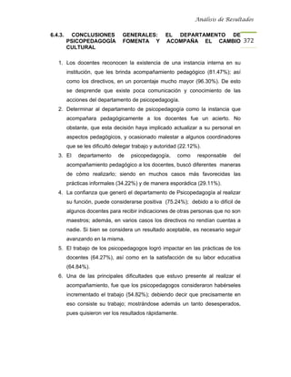 Análisis de Resultados


6.4.3.    CONCLUSIONES           GENERALES:        EL DEPARTAMENTO DE
         PSICOPEDAGOGÍA          FOMENTA Y         ACOMPAÑA EL CAMBIO 372
         CULTURAL

   1. Los docentes reconocen la existencia de una instancia interna en su
         institución, que les brinda acompañamiento pedagógico (81.47%); así
         como los directivos, en un porcentaje mucho mayor (96.30%). De esto
         se desprende que existe poca comunicación y conocimiento de las
         acciones del departamento de psicopedagogía.
   2. Determinar al departamento de psicopedagogía como la instancia que
         acompañara pedagógicamente a los docentes fue un acierto. No
         obstante, que esta decisión haya implicado actualizar a su personal en
         aspectos pedagógicos, y ocasionado malestar a algunos coordinadores
         que se les dificultó delegar trabajo y autoridad (22.12%).
   3. El      departamento     de   psicopedagogía,     como     responsable   del
         acompañamiento pedagógico a los docentes, buscó diferentes maneras
         de cómo realizarlo; siendo en muchos casos más favorecidas las
         prácticas informales (34.22%) y de manera esporádica (29.11%).
   4. La confianza que generó el departamento de Psicopedagogía al realizar
         su función, puede considerarse positiva (75.24%); debido a lo difícil de
         algunos docentes para recibir indicaciones de otras personas que no son
         maestros; además, en varios casos los directivos no rendían cuentas a
         nadie. Si bien se considera un resultado aceptable, es necesario seguir
         avanzando en la misma.
   5. El trabajo de los psicopedagogos logró impactar en las prácticas de los
         docentes (64.27%), así como en la satisfacción de su labor educativa
         (64.84%).
   6. Una de las principales dificultades que estuvo presente al realizar el
         acompañamiento, fue que los psicopedagogos consideraron habérseles
         incrementado el trabajo (54.82%); debiendo decir que precisamente en
         eso consiste su trabajo; mostrándose además un tanto desesperados,
         pues quisieron ver los resultados rápidamente.
 