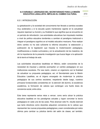 Análisis de Resultados


   6.5 VARIABLE: LIDERAZGO DEL SECRETARIADO PARA LA MISIÓN
       EDUCATIVA LASALLISTA: IMPULSA EL CAMBIO CULTURAL                            373


6.5.1. INTRODUCCIÓN

La globalización y la sociedad del conocimiento han llevado a cambios sociales
muy acelerados y sí la escuela quiere mantenerse vigente en la actualidad
requiere repensar su función y su finalidad lo que significa que se encuentra en
un período de refundación. Las autoridades educativas han impulsado medidas
a nivel de política educativa tendientes a cambiar el paradigma tradicional e
integrar el paradigma cognitivo en el modelo educativo mexicano. Para realizar
dicho cambio no ha sido suficiente la reforma educativa: la elaboración y
publicación de la legislación que impulsa la modernización pedagógica,
modificaciones a niveles curriculares y en la actualización de los maestros; de
ahí la importancia de la presente investigación que busca llegar a la aplicación
de la teoría al trabajo de aula.


Las autoridades educativas lasallistas en México, están conscientes de la
necesidad de impulsar y además acompañar un cambio pedagógico en sus
instituciones escolares. Por esa razón, crearon un organismo con la finalidad
de actualizar su propuesta pedagógica; así, el Secretariado para la Misión
Educativa Lasallista, es el órgano encargado de modernizar la práctica
pedagógica de sus centros escolares; respetando desde luego, nuestros
principios fundacionales consistentes en: la atención del alumno, la excelencia
académica, la formación de valores que contengan una fuerte dosis de
conciencia social, entre otros.


Esta tarea representa serios retos a vencer, como sería ubicar la práctica
educativa lasallista en los paradigmas actuales y lograr concretar la teoría
pedagógica en cada una de las aulas. Para alcanzar este fin, resulta esencial
que tanto directivos como docentes adquieran conciencia de lo valioso que
representan las nuevas propuestas pedagógicas y sean consideradas por estos
últimos para cambiar su práctica dentro del salón de clases; así también,
 