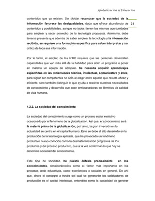 Globalización y Educación


contenidos que ya existen. Sin olvidar reconocer que la sociedad de la
información favorece las desigualdades, dado que ofrece abundancia de 24 
contenidos y posibilidades, aunque no todos tienen las mismas oportunidades
para emplear y sacar provecho de la tecnología propuesta. Asimismo, debe
tenerse presente que además de saber emplear la tecnología y la información
recibida, se requiere una formación específica para saber interpretar y ser
crítico de toda esa información.


Por lo tanto, el empleo de las NTIC requiere que las personas desarrollen
capacidades que van más allá de la habilidad para abrir un programa o poner
en marcha un equipo de cómputo. Se necesita adquirir aprendizajes
específicos en las dimensiones técnica, intelectual, comunicativa y ética,
para lograr ser competentes no solo al elegir entre aquello que resulta eficaz y
eficiente, sino también distinguir lo que ayuda a resolver nuestras necesidades
de conocimiento y desarrollo que sean enriquecedoras en términos de calidad
de vida humana.



1.2.2. La sociedad del conocimiento


La sociedad del conocimiento surge como un proceso social evolutivo
ocasionado por el fenómeno de la globalización. Así que, el conocimiento será
la materia prima de la globalización; por tanto, la gran inversión en la
actualidad se centra en el capital humano. Esto se debe al alto desarrollo en la
producción de la tecnología aplicada, que ha provocado un fenómeno
productivo nuevo conocido como la desmaterialización progresiva de los
productos y del proceso productivo, que a la vez conforman lo que hoy se
denomina sociedad del conocimiento.


Este tipo de sociedad, ha puesto énfasis precisamente                      en los
conocimientos, considerándolos como el factor más importante en los
procesos tanto educativos, como económicos o sociales en general. De ahí
que, ahora el concepto a través del cual se generarán los satisfactores de
producción es el capital intelectual, entendido como la capacidad de generar
 