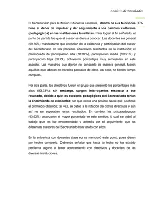 Análisis de Resultados



El Secretariado para la Misión Educativa Lasallista, dentro de sus funciones 376
tiene el deber de impulsar y dar seguimiento a los cambios culturales
(pedagógicos) en las instituciones lasallistas. Para lograr el fin señalado, el
punto de partida fue que el asesor se diera a conocer. Los docentes en general
(69.75%) manifestaron que conocían de la existencia y participación del asesor
del Secretariado en los procesos educativos realizados en la institución; el
profesorado de participación alta (70.97%), participación media (69.91%) y
participación baja (68.24), obtuvieron porcentajes muy semejantes en este
aspecto. Los maestros que dijeron no conocerlo de manera general, fueron
aquéllos que laboran en horarios parciales de clase, es decir, no tienen tiempo
completo.


Por otra parte, los directivos fueron el grupo que presentó los porcentajes más
altos (83.33%); sin embargo, surgen interrogantes respecto a ese
resultado, debido a que los asesores pedagógicos del Secretariado tenían
la encomienda de atenderlos; sin que exista una posible causa que justifique
el promedio obtenido; tal vez, se debió a la rotación de dichos directivos y aún
así no se esperaban estos resultados. En cambio, los psicopedagogos
(93.62%) alcanzaron el mayor porcentaje en este sentido; lo cual se debió al
trabajo que les fue encomendado y además por el seguimiento que los
diferentes asesores del Secretariado han tenido con ellos.


En la entrevista con docentes clave no se mencionó este punto, pues dieron
por hecho conocerlo. Debiendo señalar que hasta la fecha no ha existido
problema alguno al tener acercamiento con directivos y docentes de las
diversas instituciones.
 