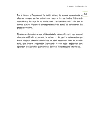 Análisis de Resultados



                                                                                380
Por lo demás, el Secretariado ha tenido cuidado de no crear dependencia en
algunas personas de las instituciones, pues su función implica únicamente
acompañar y no regir en las instituciones. Es importante mencionar que, el
cambio cultural requiere la corresponsabilidad de todos los participantes del
proceso educativo.


Finalmente, debe decirse que el Secretariado, esta conformado con personal
altamente calificado en su área de trabajo, por lo que los profesionales que
fueran elegidas deberían cumplir con un perfil específico, como es el buen
trato, que tuvieran preparación profesional y sobre todo, disposición para
aprender; consideramos que fueron las personas indicadas para este trabajo.
 
