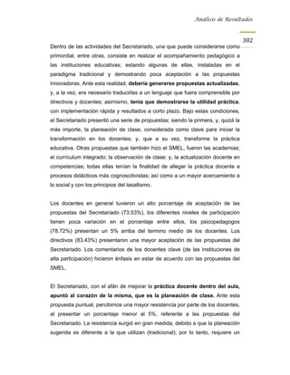 Análisis de Resultados



                                                                                   382
Dentro de las actividades del Secretariado, una que puede considerarse como
primordial, entre otras, consiste en realizar el acompañamiento pedagógico a
las instituciones educativas; estando algunas de ellas, instaladas en el
paradigma tradicional y demostrando poca aceptación a las propuestas
innovadoras. Ante esta realidad, debería generarse propuestas actualizadas,
y, a la vez, era necesario traducirlas a un lenguaje que fuera comprensible por
directivos y docentes; asimismo, tenía que demostrarse la utilidad práctica,
con implementación rápida y resultados a corto plazo. Bajo estas condiciones,
el Secretariado presentó una serie de propuestas; siendo la primera, y, quizá la
más importe, la planeación de clase, considerada como clave para iniciar la
transformación en los docentes; y, que a su vez, transforme la práctica
educativa. Otras propuestas que también hizo el SMEL, fueron las academias;
el currículum integrado; la observación de clase; y, la actualización docente en
competencias; todas ellas tenían la finalidad de allegar la práctica docente a
procesos didácticos más cognoscitivistas; así como a un mayor acercamiento a
lo social y con los principios del lasallismo.


Los docentes en general tuvieron un alto porcentaje de aceptación de las
propuestas del Secretariado (73.53%), los diferentes niveles de participación
tienen poca variación en el porcentaje entre ellos, los psicopedagogos
(78.72%) presentan un 5% arriba del termino medio de los docentes. Los
directivos (83.43%) presentaron una mayor aceptación de las propuestas del
Secretariado. Los comentarios de los docentes clave (de las instituciones de
alta participación) hicieron énfasis en estar de acuerdo con las propuestas del
SMEL.


El Secretariado, con el afán de mejorar la práctica docente dentro del aula,
apuntó al corazón de la misma, que es la planeación de clase. Ante esta
propuesta puntual, percibimos una mayor resistencia por parte de los docentes,
al presentar un porcentaje menor al 5%, referente a las propuestas del
Secretariado. La resistencia surgió en gran medida, debido a que la planeación
sugerida es diferente a la que utilizan (tradicional); por lo tanto, requiere un
 