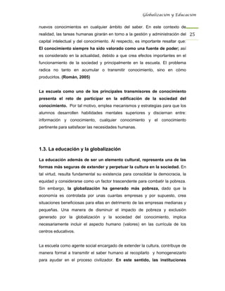 Globalización y Educación


nuevos conocimientos en cualquier ámbito del saber. En este contexto de
realidad, las tareas humanas girarán en torno a la gestión y administración del 25 
capital intelectual y del conocimiento. Al respecto, es importante resaltar que:
El conocimiento siempre ha sido valorado como una fuente de poder; así
es considerado en la actualidad, debido a que crea efectos importantes en el
funcionamiento de la sociedad y principalmente en la escuela. El problema
radica no tanto en acumular o transmitir conocimiento, sino en cómo
producirlos. (Román, 2005)


La escuela como uno de los principales transmisores de conocimiento
presenta el reto de participar en la edificación de la sociedad del
conocimiento. Por tal motivo, emplea mecanismos y estrategias para que los
alumnos desarrollen habilidades mentales superiores y disciernan entre:
información y conocimiento, cualquier conocimiento y el conocimiento
pertinente para satisfacer las necesidades humanas.




1.3. La educación y la globalización

La educación además de ser un elemento cultural, representa una de las
formas más seguras de extender y perpetuar la cultura en la sociedad. En
tal virtud, resulta fundamental su existencia para consolidar la democracia, la
equidad y considerarse como un factor trascendente para combatir la pobreza.
Sin embargo, la globalización ha generado más pobreza, dado que la
economía es controlada por unas cuantas empresas y por supuesto, crea
situaciones beneficiosas para ellas en detrimento de las empresas medianas y
pequeñas. Una manera de disminuir el impacto de pobreza y exclusión
generado por la globalización y la sociedad del conocimiento, implica
necesariamente incluir el aspecto humano (valores) en las currícula de los
centros educativos.


La escuela como agente social encargado de extender la cultura, contribuye de
manera formal a transmitir el saber humano al recopilarlo y homogeneizarlo
para ayudar en el proceso civilizador. En este sentido, las instituciones
 