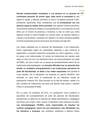 Análisis de Resultados



Resulta comprometedor acompañar a una persona en su proceso de 389
crecimiento personal. En primer lugar, debe sentir la necesidad de que
alguien le ayude; y además, permitirlo; ya sea en el aspecto personal o bien,
profesional. Igualmente, debe considerarse que el acompañante sea una
persona capaz de realizar dicha actividad; esto significa madurez personal y
conocimiento profesional. Realizar el acompañamiento a una institución es más
difícil, por el número de personas y funciones; si bien es cierto que, todos
deberían buscar la misma finalidad, en muchos casos, se requiere clarificar y
orientar a los directivos y docentes con relación a la misión educativa lasallista
de forma actualizada para los alumnos/as de principios del siglo XXI.


Las visitas realizadas por el personal del Secretariado a las instituciones,
fueron organizadas según las necesidades existentes y para continuar el
seguimiento a proyectos específicos propuestos por dicho organismo; o bien,
en apoyo a las institucionales. El número de instituciones por atender varía
según el nivel; por eso, fue importante hacer una buena planeación por parte
del SMEL; así como contar con un equipo de acompañamiento dentro de las
instituciones (psicopedagogía). La principal dificultad que se presentó para
brindar un verdadero acompañamiento a las instituciones educativas de
parte del Secretariado, se debió a las visitas espaciadas (tres durante el
curso escolar). Así lo percibieron los docentes en general (62.95%), este
promedio no varía entre el profesorado de los diferentes niveles de
participación (máximo 2%). Esta situación no es fácil de resolver, debido a la
gran cantidad de instituciones que tiene que atender cada asesor y también
influyó un presupuesto limitado.


Por su parte, los directivos (51.41%), no consideraron como problema lo
esporádico del acompañamiento de parte del personal del Secretariado;
posiblemente se debió por la dinámica de trabajo administrativo y pedagógico
que tienen que cumplir; o bien, porque no deseaban mayor presencia de éstos.
Los psicopedagogos (76.60%), como responsables de impulsar los
cambios pedagógicos, fueron los que presentaron más dificultades con
los directivos y docentes, que mostraron resistencia a efectuar dichos
 