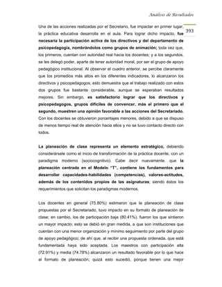 Análisis de Resultados


Una de las acciones realizadas por el Secretario, fue impactar en primer lugar,
                                                                                  393
la práctica educativa desarrolla en el aula. Para lograr dicho impacto, fue
necesaria la participación activa de los directivos y del departamento de
psicopedagogía, nombrándolos como grupos de animación; toda vez que,
los primeros, cuentan con autoridad real hacia los docentes; y a los segundos,
se les delegó poder, aparte de tener autoridad moral, por ser el grupo de apoyo
pedagógico institucional. Al observar el cuadro anterior, se percibe claramente
que los promedios más altos en los diferentes indicadores, lo alcanzaron los
directivos y psicopedagogos; esto demuestra que el trabajo realizado con estos
dos grupos fue bastante considerable, aunque se esperaban resultados
mejores. Sin embargo, es satisfactorio lograr que los directivos y
psicopedagogos, grupos difíciles de convencer, más el primero que el
segundo, muestren una opinión favorable a las acciones del Secretariado.
Con los docentes se obtuvieron porcentajes menores, debido a que se dispuso
de menos tiempo real de atención hacia ellos y no se tuvo contacto directo con
todos.


La planeación de clase representa un elemento estratégico, debiendo
considerársele como el inicio de transformación de la práctica docente, con un
paradigma moderno (sociocognitivo). Cabe decir nuevamente, que la
planeación centrada en el Modelo “T”, contiene los fundamentos para
desarrollar capacidades-habilidades (competencias), valores-actitudes,
además de los contenidos propios de las asignaturas; siendo éstos los
requerimientos que solicitan los paradigmas modernos.


Los docentes en general (75.80%) estimaron que la planeación de clase
propuestas por el Secretariado, tuvo impacto en su formato de planeación de
clase; en cambio, los de participación baja (80.41%), fueron los que sintieron
un mayor impacto; esto se debió en gran medida, a que son instituciones que
cuentan con una menor organización y mínimo seguimiento por parte del grupo
de apoyo pedagógico; de ahí que, al recibir una propuesta ordenada, que está
fundamentada haya sido aceptada. Los maestros con participación alta
(72.91%) y media (74.78%) alcanzaron un resultado favorable por lo que hace
al formato de planeación; quizá esto sucedió, porque tienen una mejor
 