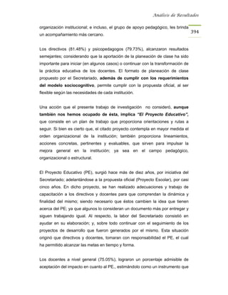 Análisis de Resultados


organización institucional; e incluso, el grupo de apoyo pedagógico, les brinda
                                                                                  394
un acompañamiento más cercano.


Los directivos (81.48%) y psicopedagogos (79.73%), alcanzaron resultados
semejantes; considerando que la aportación de la planeación de clase ha sido
importante para iniciar (en algunos casos) o continuar con la transformación de
la práctica educativa de los docentes. El formato de planeación de clase
propuesto por el Secretariado, además de cumplir con los requerimientos
del modelo sociocognitivo, permite cumplir con la propuesta oficial, al ser
flexible según las necesidades de cada institución.


Una acción que el presente trabajo de investigación no consideró, aunque
también nos hemos ocupado de ésta, implica “El Proyecto Educativo”,
que consiste en un plan de trabajo que proporciona orientaciones y rutas a
seguir. Si bien es cierto que, el citado proyecto contempla en mayor medida el
orden organizacional de la institución; también proporciona lineamientos,
acciones concretas, pertinentes y evaluables, que sirven para impulsar la
mejora general en la institución; ya sea en el campo pedagógico,
organizacional o estructural.


El Proyecto Educativo (PE), surgió hace más de diez años, por iniciativa del
Secretariado; adelantándose a la propuesta oficial (Proyecto Escolar), por casi
cinco años. En dicho proyecto, se han realizado adecuaciones y trabajo de
capacitación a los directivos y docentes para que comprendan la dinámica y
finalidad del mismo; siendo necesario que éstos cambien la idea que tienen
acerca del PE; ya que algunos lo consideran un documento más por entregar y
siguen trabajando igual. Al respecto, la labor del Secretariado consistió en
ayudar en su elaboración; y, sobre todo continuar con el seguimiento de los
proyectos de desarrollo que fueron generados por el mismo. Esta situación
originó que directivos y docentes, tomaran con responsabilidad el PE, el cual
ha permitido alcanzar las metas en tiempo y forma.


Los docentes a nivel general (75.05%), lograron un porcentaje admisible de
aceptación del impacto en cuanto al PE., estimándolo como un instrumento que
 