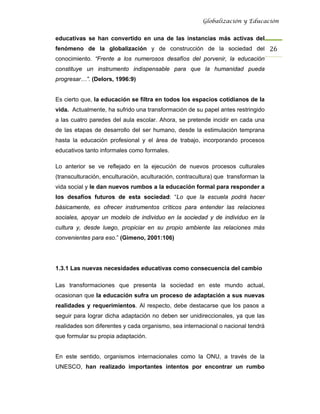 Globalización y Educación


educativas se han convertido en una de las instancias más activas del
fenómeno de la globalización y de construcción de la sociedad del 26 
conocimiento. “Frente a los numerosos desafíos del porvenir, la educación
constituye un instrumento indispensable para que la humanidad pueda
progresar…”. (Delors, 1996:9)


Es cierto que, la educación se filtra en todos los espacios cotidianos de la
vida. Actualmente, ha sufrido una transformación de su papel antes restringido
a las cuatro paredes del aula escolar. Ahora, se pretende incidir en cada una
de las etapas de desarrollo del ser humano, desde la estimulación temprana
hasta la educación profesional y el área de trabajo, incorporando procesos
educativos tanto informales como formales.

Lo anterior se ve reflejado en la ejecución de nuevos procesos culturales
(transculturación, enculturación, aculturación, contracultura) que transforman la
vida social y le dan nuevos rumbos a la educación formal para responder a
los desafíos futuros de esta sociedad: “Lo que la escuela podrá hacer
básicamente, es ofrecer instrumentos críticos para entender las relaciones
sociales, apoyar un modelo de individuo en la sociedad y de individuo en la
cultura y, desde luego, propiciar en su propio ambiente las relaciones más
convenientes para eso.” (Gimeno, 2001:106)




1.3.1 Las nuevas necesidades educativas como consecuencia del cambio

Las transformaciones que presenta la sociedad en este mundo actual,
ocasionan que la educación sufra un proceso de adaptación a sus nuevas
realidades y requerimientos. Al respecto, debe destacarse que los pasos a
seguir para lograr dicha adaptación no deben ser unidireccionales, ya que las
realidades son diferentes y cada organismo, sea internacional o nacional tendrá
que formular su propia adaptación.


En este sentido, organismos internacionales como la ONU, a través de la
UNESCO, han realizado importantes intentos por encontrar un rumbo
 