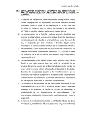 Análisis de Resultados


6.5.3. CONCLUSIONES GENERALES. LIDERAZGO DEL SECRETARIADO
       PARA LA MISIÓN EDUCATIVA LASALLISTA: IMPULSA EL CAMBIO 399
       CULTURAL

  1. El personal del Secretariado, como responsable de impulsar un cambio
     cultural pedagógico en las instituciones educativas lasallistas, tuvieron
     una buena presencia entre los psicopedagogos (93.62%) y directivos
     (83.33%); no pudiendo decir lo mismo con relación a los docentes
     (69.75%), ya que faltó más acompañamiento a estos últimos.
  2. La reinterpretación de la filosofía y práctica educativa lasallista, está
     centrada en el paradigma sociocognitivo, el cual desarrolla los procesos
     mentales (cognitivos) a través de una fuerte base social (humana). De
     ahí, se desprende que tanto directivos y docentes, hayan sentido
     confianza en el acompañamiento brindado por el Secretariado (74.10%).
  3. Paulatinamente, fueron aceptadas las propuestas del Secretariado por
     parte de los docentes; obteniéndose credibilidad (73.53%). Por su parte,
     los directivos fue el sector escolar que presentó mayor aceptación y
     confianza (83.34%).
  4. Las modificaciones en las concepciones y en las prácticas no son fáciles
     debido a que cada persona tiene que sentir la necesidad de ser
     ayudada. El camino seguido por el Secretariado para dicho cambio fue
     en un primer momento externo a los sujetos al demostrar a directivos y
     docentes, las necesidades actuales y las transformaciones que se
     requerían para continuar cumpliendo la misión lasallista. Posteriormente
     se enfocaron las acciones hacia cuestiones más cercanas a lo escolar.
     Por los impactos alcanzados se considera válida esta ruta.*
  5. Los cambios en la estructura de las instituciones educativas es una
     muestra del impacto tenido (68.24%); el que se percibe con los tiempos
     brindados a la academia, el cambio de formato de planeación, el
     fortalecimiento de los departamentos de psicopedagogía y los
     programas de actualización implementados para los docentes y personal
     en general.
  6. El número de instituciones lasallistas en el Distrito México Sur (nivel
     Preescolar 12, nivel Primaria 18, nivel Secundaria 17 y nivel Bachillerato
 