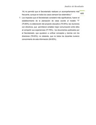 Análisis de Resultados


   14) no permitió que el Secretariado realizara un acompañamiento más
                                                                              400
   frecuente, aunque en todos los casos siempre fue sistemático.*
7. Los impactos que el Secretariado consideró más significativos, fueron el
   establecimiento de la planeación de clase acorde al modelo “T”
   (75.80%); la elaboración del proyecto educativo (75.05%); las reuniones
   con directivos, que permitieron entablar mejor comunicación entre ellos
   al compartir sus experiencias (77.78%); los documentos publicados por
   el Secretariado, que ayudaron a unificar conceptos y teorías con los
   directores (79.63%); no obstante, que no todos los docentes tuvieron
   conocimiento de esta información (64.65%).
 