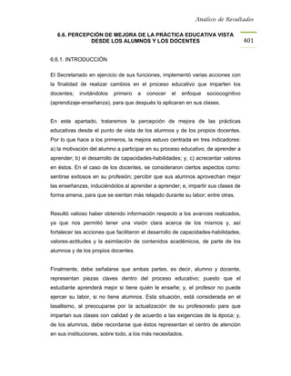 Análisis de Resultados


  6.6. PERCEPCIÓN DE MEJORA DE LA PRÁCTICA EDUCATIVA VISTA
             DESDE LOS ALUMNOS Y LOS DOCENTES                                       401


6.6.1. INTRODUCCIÓN

El Secretariado en ejercicio de sus funciones, implementó varias acciones con
la finalidad de realizar cambios en el proceso educativo que imparten los
docentes;   invitándolos   primero   a   conocer   el   enfoque   sociocognitivo
(aprendizaje-enseñanza), para que después lo aplicaran en sus clases.


En este apartado, trataremos la percepción de mejora de las prácticas
educativas desde el punto de vista de los alumnos y de los propios docentes.
Por lo que hace a los primeros, la mejora estuvo centrada en tres indicadores:
a) la motivación del alumno a participar en su proceso educativo, de aprender a
aprender; b) el desarrollo de capacidades-habilidades; y, c) acrecentar valores
en éstos. En el caso de los docentes, se consideraron ciertos aspectos como:
sentirse exitosos en su profesión; percibir que sus alumnos aprovechan mejor
las enseñanzas, induciéndolos al aprender a aprender; e, impartir sus clases de
forma amena, para que se sientan más relajado durante su labor; entre otras.


Resultó valioso haber obtenido información respecto a los avances realizados,
ya que nos permitió tener una visión clara acerca de los mismos y, así
fortalecer las acciones que facilitaron el desarrollo de capacidades-habilidades,
valores-actitudes y la asimilación de contenidos académicos, de parte de los
alumnos y de los propios docentes.


Finalmente, debe señalarse que ambas partes, es decir, alumno y docente,
representan piezas claves dentro del proceso educativo; puesto que el
estudiante aprenderá mejor si tiene quién le enseñe; y, el profesor no puede
ejercer su labor, si no tiene alumnos. Esta situación, está considerada en el
lasallismo, al preocuparse por la actualización de su profesorado para que
impartan sus clases con calidad y de acuerdo a las exigencias de la época; y,
de los alumnos, debe recordarse que éstos representan el centro de atención
en sus instituciones, sobre todo, a los más necesitados.
 