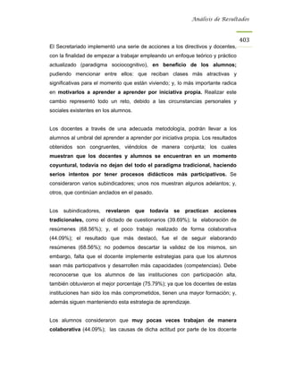 Análisis de Resultados



                                                                                  403
El Secretariado implementó una serie de acciones a los directivos y docentes,
con la finalidad de empezar a trabajar empleando un enfoque teórico y práctico
actualizado (paradigma sociocognitivo), en beneficio de los alumnos;
pudiendo mencionar entre ellos: que reciban clases más atractivas y
significativas para el momento que están viviendo; y, lo más importante radica
en motivarlos a aprender a aprender por iniciativa propia. Realizar este
cambio representó todo un reto, debido a las circunstancias personales y
sociales existentes en los alumnos.


Los docentes a través de una adecuada metodología, podrán llevar a los
alumnos al umbral del aprender a aprender por iniciativa propia. Los resultados
obtenidos son congruentes, viéndolos de manera conjunta; los cuales
muestran que los docentes y alumnos se encuentran en un momento
coyuntural, todavía no dejan del todo el paradigma tradicional, haciendo
serios intentos por tener procesos didácticos más participativos. Se
consideraron varios subindicadores; unos nos muestran algunos adelantos; y,
otros, que continúan anclados en el pasado.


Los   subindicadores,   revelaron     que   todavía   se   practican   acciones
tradicionales, como el dictado de cuestionarios (39.69%); la elaboración de
resúmenes (68.56%); y, el poco trabajo realizado de forma colaborativa
(44.09%); el resultado que más destacó, fue el de seguir elaborando
resúmenes (68.56%); no podemos descartar la validez de los mismos, sin
embargo, falta que el docente implemente estrategias para que los alumnos
sean más participativos y desarrollen más capacidades (competencias). Debe
reconocerse que los alumnos de las instituciones con participación alta,
también obtuvieron el mejor porcentaje (75.79%); ya que los docentes de estas
instituciones han sido los más comprometidos, tienen una mayor formación; y,
además siguen manteniendo esta estrategia de aprendizaje.


Los alumnos consideraron que muy pocas veces trabajan de manera
colaborativa (44.09%); las causas de dicha actitud por parte de los docente
 